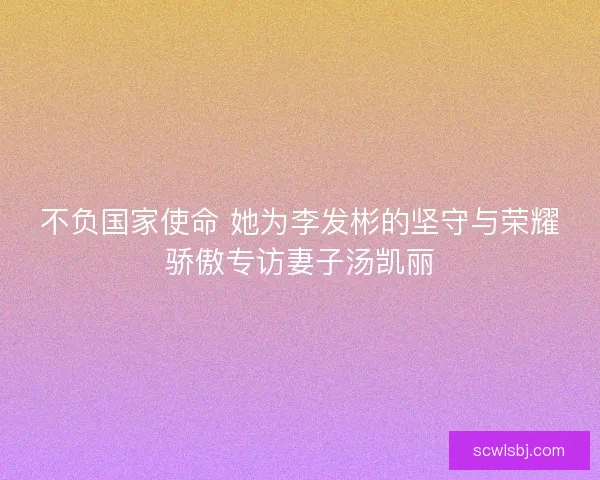 不负国家使命 她为李发彬的坚守与荣耀骄傲专访妻子汤凯丽