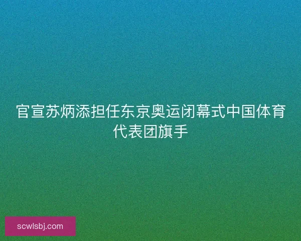 官宣苏炳添担任东京奥运闭幕式中国体育代表团旗手