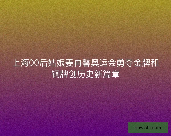 上海00后姑娘姜冉馨奥运会勇夺金牌和铜牌创历史新篇章 上海00后姑娘姜冉馨奥运会勇夺金牌和铜牌创历史新篇章