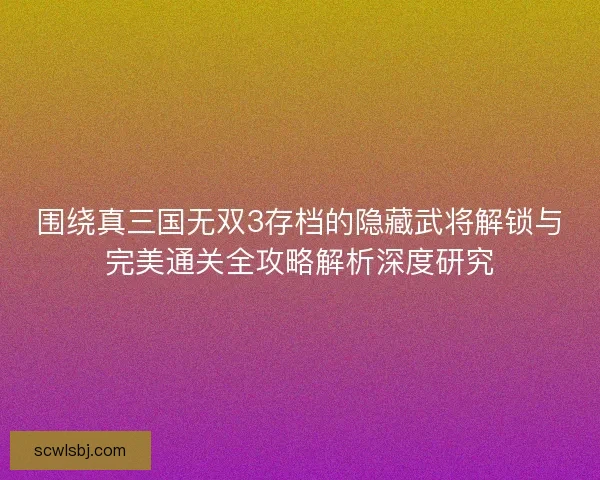 围绕真三国无双3存档的隐藏武将解锁与完美通关全攻略解析深度研究 围绕真三国无双3存档的隐藏武将解锁与完美通关全攻略解析深度研究