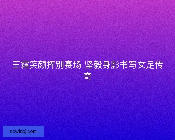 王霜笑颜挥别赛场 坚毅身影书写女足传奇 王霜笑颜挥别赛场 坚毅身影书写女足传奇