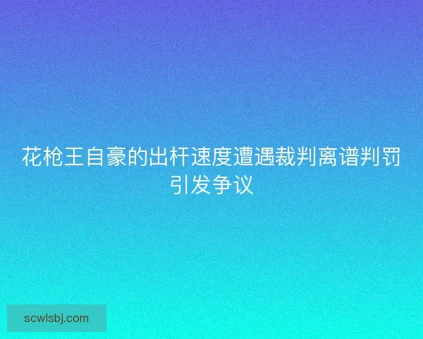 花枪王自豪的出杆速度遭遇裁判离谱判罚引发争议