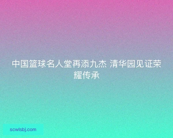中国篮球名人堂再添九杰 清华园见证荣耀传承