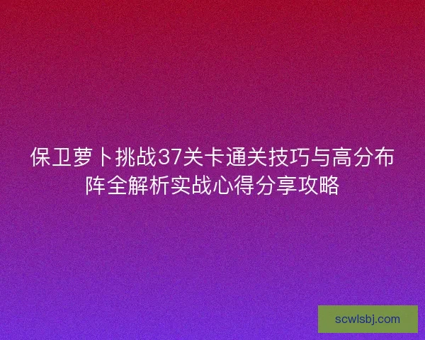 保卫萝卜挑战37关卡通关技巧与高分布阵全解析实战心得分享攻略 保卫萝卜挑战37关卡通关技巧与高分布阵全解析实战心得分享攻略