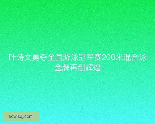 叶诗文勇夺全国游泳冠军赛200米混合泳金牌再创辉煌