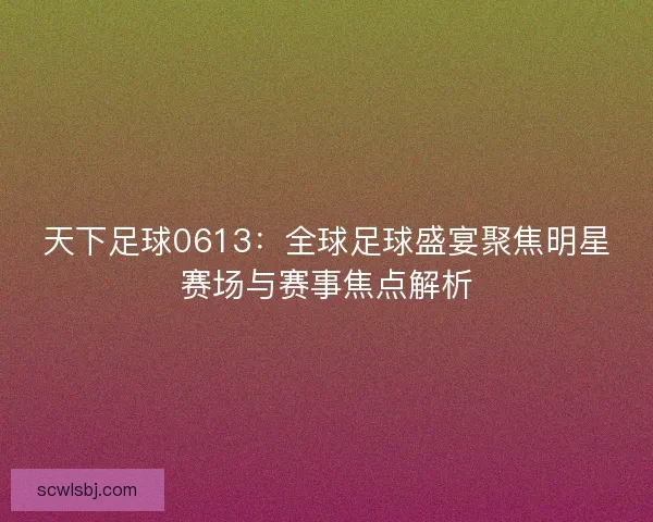 天下足球0613：全球足球盛宴聚焦明星赛场与赛事焦点解析