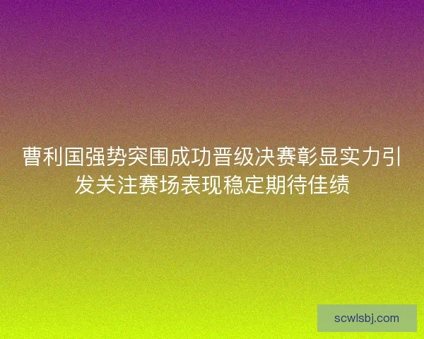 曹利国强势突围成功晋级决赛彰显实力引发关注赛场表现稳定期待佳绩