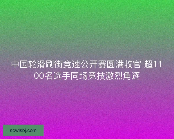 中国轮滑刷街竞速公开赛圆满收官 超1100名选手同场竞技激烈角逐
