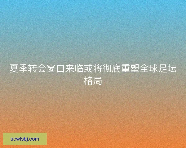 夏季转会窗口来临或将彻底重塑全球足坛格局
