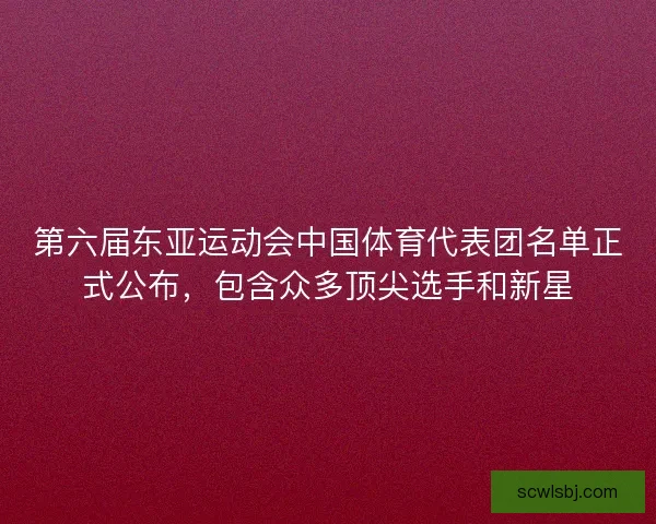 第六届东亚运动会中国体育代表团名单正式公布，包含众多顶尖选手和新星