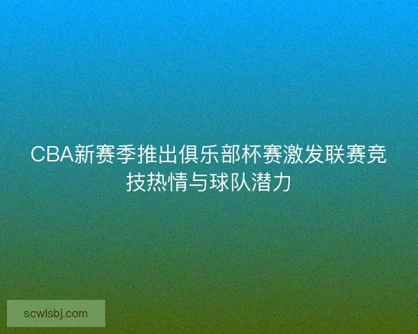CBA新赛季推出俱乐部杯赛激发联赛竞技热情与球队潜力