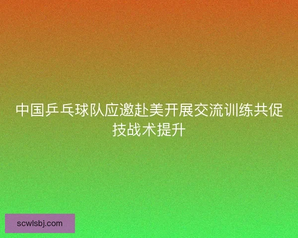 中国乒乓球队应邀赴美开展交流训练共促技战术提升