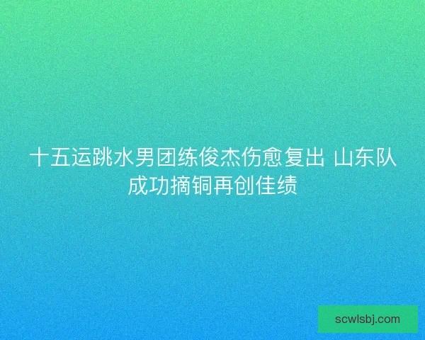 十五运跳水男团练俊杰伤愈复出 山东队成功摘铜再创佳绩 十五运跳水男团练俊杰伤愈复出 山东队成功摘铜再创佳绩