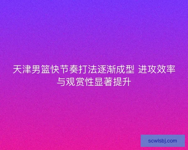 天津男篮快节奏打法逐渐成型 进攻效率与观赏性显著提升