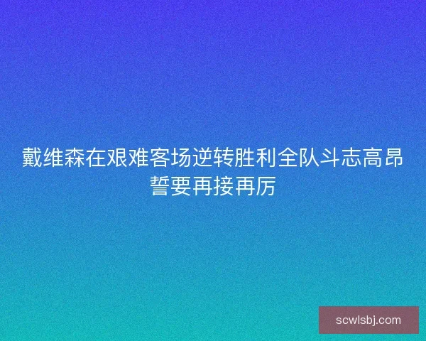 戴维森在艰难客场逆转胜利全队斗志高昂誓要再接再厉