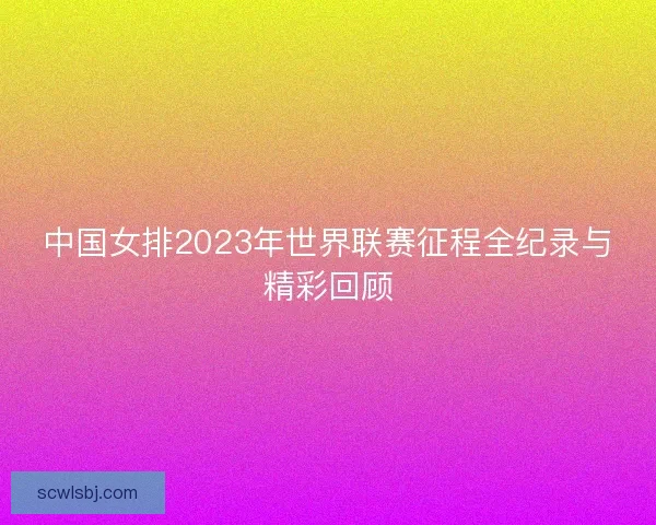 中国女排2023年世界联赛征程全纪录与精彩回顾 中国女排2023年世界联赛征程全纪录与精彩回顾