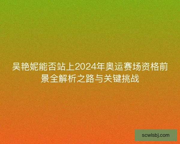 吴艳妮能否站上2024年奥运赛场资格前景全解析之路与关键挑战 吴艳妮能否站上2024年奥运赛场资格前景全解析之路与关键挑战