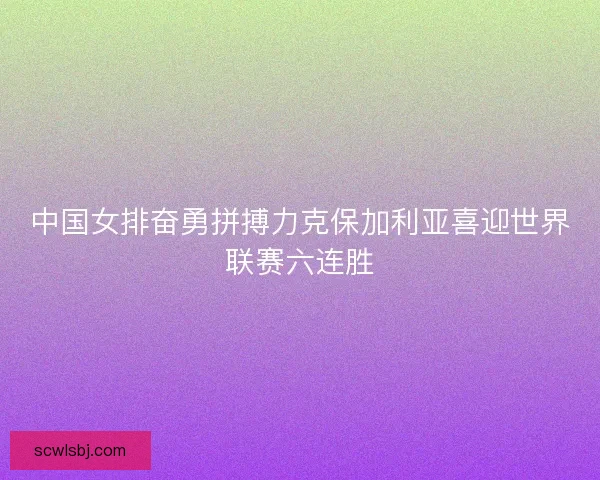 中国女排奋勇拼搏力克保加利亚喜迎世界联赛六连胜