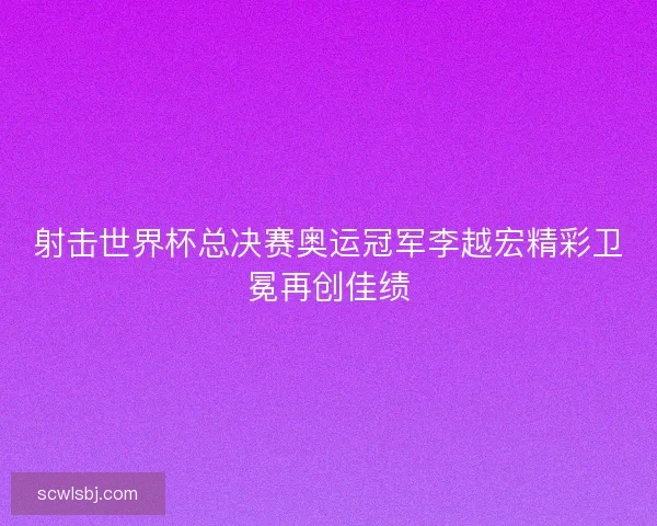 射击世界杯总决赛奥运冠军李越宏精彩卫冕再创佳绩