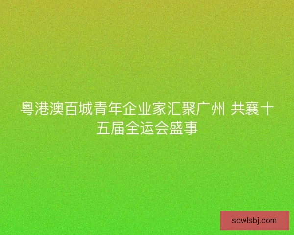 粤港澳百城青年企业家汇聚广州 共襄十五届全运会盛事 粤港澳百城青年企业家汇聚广州 共襄十五届全运会盛事