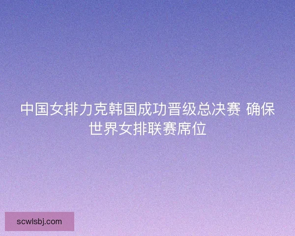 中国女排力克韩国成功晋级总决赛 确保世界女排联赛席位 中国女排力克韩国成功晋级总决赛 确保世界女排联赛席位
