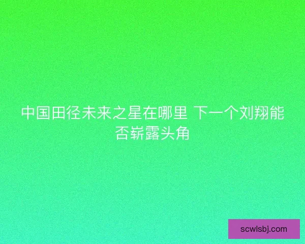 中国田径未来之星在哪里 下一个刘翔能否崭露头角 中国田径未来之星在哪里 下一个刘翔能否崭露头角