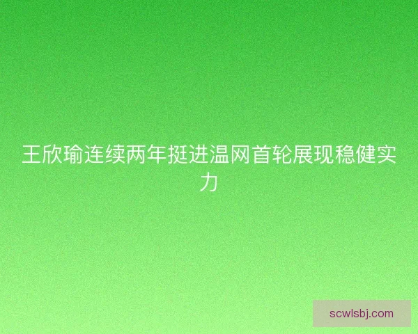 王欣瑜连续两年挺进温网首轮展现稳健实力 王欣瑜连续两年挺进温网首轮展现稳健实力