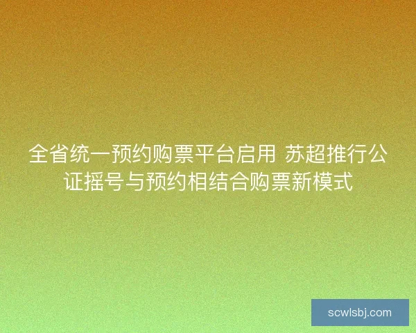 全省统一预约购票平台启用 苏超推行公证摇号与预约相结合购票新模式 全省统一预约购票平台启用 苏超推行公证摇号与预约相结合购票新模式