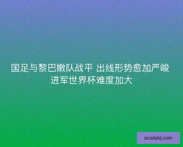 国足与黎巴嫩队战平 出线形势愈加严峻 进军世界杯难度加大 国足与黎巴嫩队战平 出线形势愈加严峻 进军世界杯难度加大